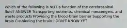 Which of the following is NOT a function of the cerebrospinal fluid? ANSWER Transporting nutrients, chemical messengers, and waste products Providing the blood-brain barrier Supporting the brain Cushioning the brain I DON'T KNOW YET