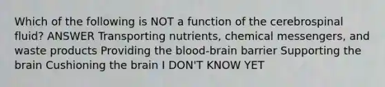 Which of the following is NOT a function of the cerebrospinal fluid? ANSWER Transporting nutrients, chemical messengers, and waste products Providing the blood-brain barrier Supporting the brain Cushioning the brain I DON'T KNOW YET