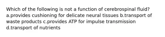 Which of the following is not a function of cerebrospinal fluid? a.provides cushioning for delicate neural tissues b.transport of waste products c.provides ATP for impulse transmission d.transport of nutrients