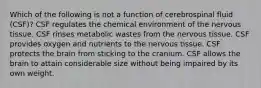 Which of the following is not a function of cerebrospinal fluid (CSF)? CSF regulates the chemical environment of the nervous tissue. CSF rinses metabolic wastes from the nervous tissue. CSF provides oxygen and nutrients to the nervous tissue. CSF protects the brain from sticking to the cranium. CSF allows the brain to attain considerable size without being impaired by its own weight.