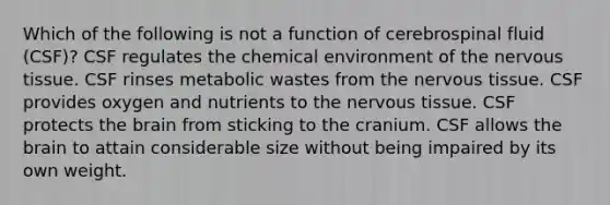 Which of the following is not a function of cerebrospinal fluid (CSF)? CSF regulates the chemical environment of the <a href='https://www.questionai.com/knowledge/kqA5Ws88nP-nervous-tissue' class='anchor-knowledge'>nervous tissue</a>. CSF rinses metabolic wastes from the nervous tissue. CSF provides oxygen and nutrients to the nervous tissue. CSF protects <a href='https://www.questionai.com/knowledge/kLMtJeqKp6-the-brain' class='anchor-knowledge'>the brain</a> from sticking to the cranium. CSF allows the brain to attain considerable size without being impaired by its own weight.