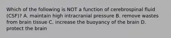 Which of the following is NOT a function of cerebrospinal fluid (CSF)? A. maintain high intracranial pressure B. remove wastes from brain tissue C. increase the buoyancy of the brain D. protect the brain