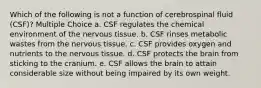 Which of the following is not a function of cerebrospinal fluid (CSF)? Multiple Choice a. CSF regulates the chemical environment of the nervous tissue. b. CSF rinses metabolic wastes from the nervous tissue. c. CSF provides oxygen and nutrients to the nervous tissue. d. CSF protects the brain from sticking to the cranium. e. CSF allows the brain to attain considerable size without being impaired by its own weight.