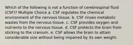 Which of the following is not a function of cerebrospinal fluid (CSF)? Multiple Choice a. CSF regulates the chemical environment of the nervous tissue. b. CSF rinses metabolic wastes from the nervous tissue. c. CSF provides oxygen and nutrients to the nervous tissue. d. CSF protects the brain from sticking to the cranium. e. CSF allows the brain to attain considerable size without being impaired by its own weight.