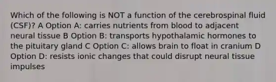 Which of the following is NOT a function of the cerebrospinal fluid (CSF)? A Option A: carries nutrients from blood to adjacent neural tissue B Option B: transports hypothalamic hormones to the pituitary gland C Option C: allows brain to float in cranium D Option D: resists ionic changes that could disrupt neural tissue impulses