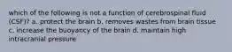 which of the following is not a function of cerebrospinal fluid (CSF)? a. protect the brain b. removes wastes from brain tissue c. increase the buoyancy of the brain d. maintain high intracranial pressure