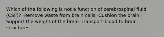 Which of the following is not a function of cerebrospinal fluid (CSF)? -Remove waste from brain cells -Cushion <a href='https://www.questionai.com/knowledge/kLMtJeqKp6-the-brain' class='anchor-knowledge'>the brain</a> -Support the weight of the brain -Transport blood to brain structures