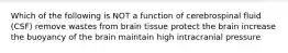 Which of the following is NOT a function of cerebrospinal fluid (CSF) remove wastes from brain tissue protect the brain increase the buoyancy of the brain maintain high intracranial pressure