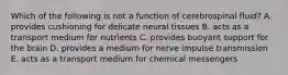 Which of the following is not a function of cerebrospinal fluid? A. provides cushioning for delicate neural tissues B. acts as a transport medium for nutrients C. provides buoyant support for the brain D. provides a medium for nerve impulse transmission E. acts as a transport medium for chemical messengers