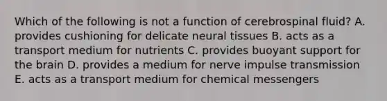 Which of the following is not a function of cerebrospinal fluid? A. provides cushioning for delicate neural tissues B. acts as a transport medium for nutrients C. provides buoyant support for the brain D. provides a medium for nerve impulse transmission E. acts as a transport medium for chemical messengers