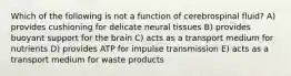 Which of the following is not a function of cerebrospinal fluid? A) provides cushioning for delicate neural tissues B) provides buoyant support for the brain C) acts as a transport medium for nutrients D) provides ATP for impulse transmission E) acts as a transport medium for waste products