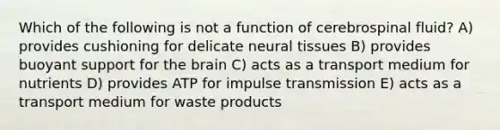 Which of the following is not a function of cerebrospinal fluid? A) provides cushioning for delicate neural tissues B) provides buoyant support for the brain C) acts as a transport medium for nutrients D) provides ATP for impulse transmission E) acts as a transport medium for waste products