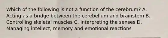 Which of the following is not a function of the cerebrum? A. Acting as a bridge between the cerebellum and brainstem B. Controlling skeletal muscles C. Interpreting the senses D. Managing intellect, memory and emotional reactions