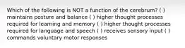 Which of the following is NOT a function of the cerebrum? ( ) maintains posture and balance ( ) higher thought processes required for learning and memory ( ) higher thought processes required for language and speech ( ) receives sensory input ( ) commands voluntary motor responses