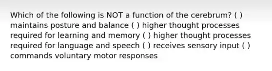 Which of the following is NOT a function of the cerebrum? ( ) maintains posture and balance ( ) higher thought processes required for learning and memory ( ) higher thought processes required for language and speech ( ) receives sensory input ( ) commands voluntary motor responses