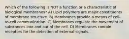 Which of the following is NOT a function or a characteristic of biological membranes? A) Lipid polymers are major constituents of membrane structure. B) Membranes provide a means of cell-to-cell communication. C) Membranes regulate the movement of substances into and out of the cell. D) Membranes contain receptors for the detection of external signals.