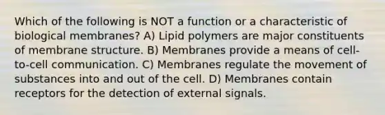 Which of the following is NOT a function or a characteristic of biological membranes? A) Lipid polymers are major constituents of membrane structure. B) Membranes provide a means of cell-to-cell communication. C) Membranes regulate the movement of substances into and out of the cell. D) Membranes contain receptors for the detection of external signals.