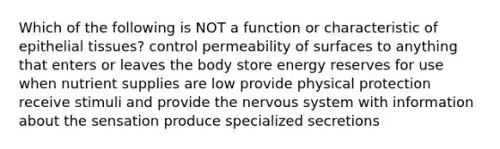 Which of the following is NOT a function or characteristic of epithelial tissues? control permeability of surfaces to anything that enters or leaves the body store energy reserves for use when nutrient supplies are low provide physical protection receive stimuli and provide the nervous system with information about the sensation produce specialized secretions