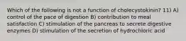 Which of the following is not a function of cholecystokinin? 11) A) control of the pace of digestion B) contribution to meal satisfaction C) stimulation of the pancreas to secrete digestive enzymes D) stimulation of the secretion of hydrochloric acid