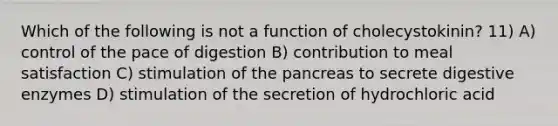 Which of the following is not a function of cholecystokinin? 11) A) control of the pace of digestion B) contribution to meal satisfaction C) stimulation of the pancreas to secrete digestive enzymes D) stimulation of the secretion of hydrochloric acid