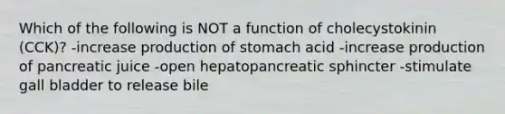 Which of the following is NOT a function of cholecystokinin (CCK)? -increase production of stomach acid -increase production of pancreatic juice -open hepatopancreatic sphincter -stimulate gall bladder to release bile