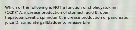 Which of the following is NOT a function of cholecystokinin (CCK)? A. increase production of stomach acid B. open hepatopancreatic sphincter C. increase production of pancreatic juice D. stimulate gallbladder to release bile