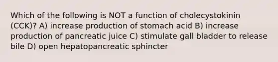 Which of the following is NOT a function of cholecystokinin (CCK)? A) increase production of stomach acid B) increase production of pancreatic juice C) stimulate gall bladder to release bile D) open hepatopancreatic sphincter