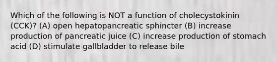 Which of the following is NOT a function of cholecystokinin (CCK)? (A) open hepatopancreatic sphincter (B) increase production of pancreatic juice (C) increase production of stomach acid (D) stimulate gallbladder to release bile