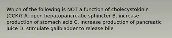 Which of the following is NOT a function of cholecystokinin (CCK)? A. open hepatopancreatic sphincter B. increase production of stomach acid C. increase production of pancreatic juice D. stimulate gallbladder to release bile