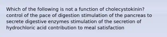 Which of the following is not a function of cholecystokinin? control of the pace of digestion stimulation of the pancreas to secrete digestive enzymes stimulation of the secretion of hydrochloric acid contribution to meal satisfaction