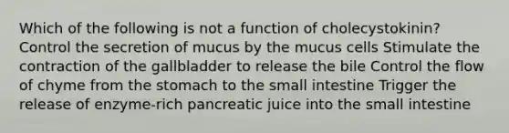 Which of the following is not a function of cholecystokinin? Control the secretion of mucus by the mucus cells Stimulate the contraction of the gallbladder to release the bile Control the flow of chyme from the stomach to the small intestine Trigger the release of enzyme-rich pancreatic juice into the small intestine