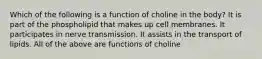 Which of the following is a function of choline in the body? It is part of the phospholipid that makes up cell membranes. It participates in nerve transmission. It assists in the transport of lipids. All of the above are functions of choline