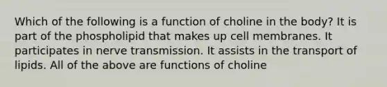 Which of the following is a function of choline in the body? It is part of the phospholipid that makes up cell membranes. It participates in nerve transmission. It assists in the transport of lipids. All of the above are functions of choline