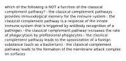 which of the following is NOT a function of the classical complement pathway? - the classical complement pathways provides immunological memory for the immune system - the classical complement pathway is a response of the innate immune system that is triggered by antibody recognition of a pathogen - the classical complement pathway increases the rate of phagocytosis by professional phagocytes - the classical complement pathway leads to the opsonization of a foreign substance (such as a bacterium) - the classical complement pathway leads to the formation of the membrane attack complex on surfaces