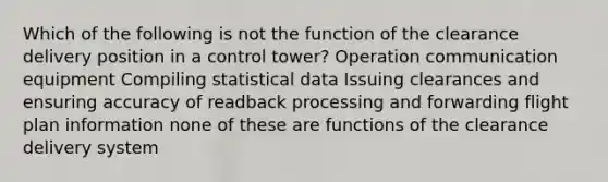 Which of the following is not the function of the clearance delivery position in a control tower? Operation communication equipment Compiling statistical data Issuing clearances and ensuring accuracy of readback processing and forwarding flight plan information none of these are functions of the clearance delivery system