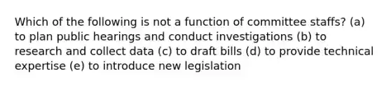 Which of the following is not a function of committee staffs? (a) to plan public hearings and conduct investigations (b) to research and collect data (c) to draft bills (d) to provide technical expertise (e) to introduce new legislation