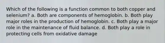 Which of the following is a function common to both copper and selenium? a. Both are components of hemoglobin. b. Both play major roles in the production of hemoglobin. c. Both play a major role in the maintenance of fluid balance. d. Both play a role in protecting cells from oxidative damage