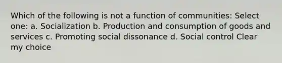 Which of the following is not a function of communities: Select one: a. ​Socialization b. ​Production and consumption of goods and services c. ​Promoting social dissonance d. ​Social control Clear my choice