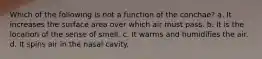 Which of the following is not a function of the conchae? a. It increases the surface area over which air must pass. b. It is the location of the sense of smell. c. It warms and humidifies the air. d. It spins air in the nasal cavity.