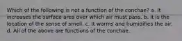 Which of the following is not a function of the conchae? a. It increases the surface area over which air must pass. b. It is the location of the sense of smell. c. It warms and humidifies the air. d. All of the above are functions of the conchae.