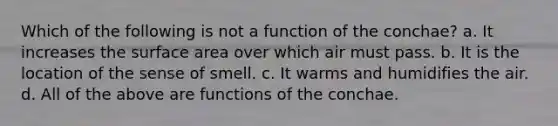 Which of the following is not a function of the conchae? a. It increases the surface area over which air must pass. b. It is the location of the sense of smell. c. It warms and humidifies the air. d. All of the above are functions of the conchae.