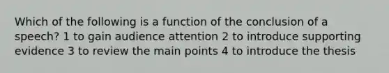 Which of the following is a function of the conclusion of a speech? 1 to gain audience attention 2 to introduce supporting evidence 3 to review the main points 4 to introduce the thesis