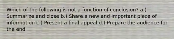 Which of the following is not a function of conclusion? a.) Summarize and close b.) Share a new and important piece of information c.) Present a final appeal d.) Prepare the audience for the end