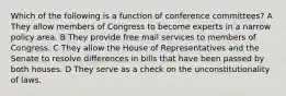 Which of the following is a function of conference committees? A They allow members of Congress to become experts in a narrow policy area. B They provide free mail services to members of Congress. C They allow the House of Representatives and the Senate to resolve differences in bills that have been passed by both houses. D They serve as a check on the unconstitutionality of laws.