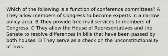 Which of the following is a function of conference committees? A They allow members of Congress to become experts in a narrow policy area. B They provide free mail services to members of Congress. C They allow the House of Representatives and the Senate to resolve differences in bills that have been passed by both houses. D They serve as a check on the unconstitutionality of laws.