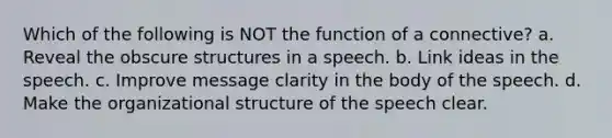 Which of the following is NOT the function of a connective? a. Reveal the obscure structures in a speech. b. Link ideas in the speech. c. Improve message clarity in the body of the speech. d. Make the organizational structure of the speech clear.