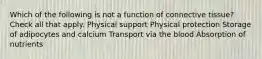 Which of the following is not a function of connective tissue? Check all that apply. Physical support Physical protection Storage of adipocytes and calcium Transport via the blood Absorption of nutrients