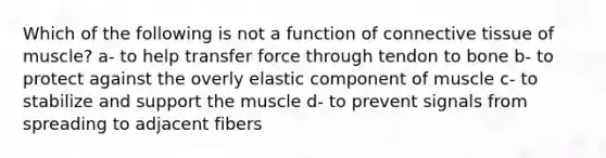 Which of the following is not a function of connective tissue of muscle? a- to help transfer force through tendon to bone b- to protect against the overly elastic component of muscle c- to stabilize and support the muscle d- to prevent signals from spreading to adjacent fibers