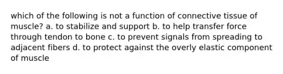 which of the following is not a function of connective tissue of muscle? a. to stabilize and support b. to help transfer force through tendon to bone c. to prevent signals from spreading to adjacent fibers d. to protect against the overly elastic component of muscle