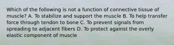 Which of the following is not a function of connective tissue of muscle? A. To stabilize and support the muscle B. To help transfer force through tendon to bone C. To prevent signals from spreading to adjacent fibers D. To protect against the overly elastic component of muscle